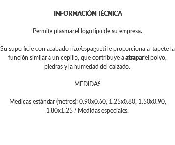INFORMACIÓN TÉCNICA Permite plasmar el logotipo de su empresa. Su superficie con acabado rizo/espagueti le proporciona al tapete la función similar a un cepillo, que contribuye a atrapar el polvo, piedras y la humedad del calzado. MEDIDAS Medidas estándar (metros): 0.90x0.60, 1.25x0.80, 1.50x0.90, 1.80x1.25 / Medidas especiales.