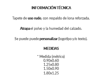 INFORMACIÓN TÉCNICA Tapete de uso rudo, con respaldo de lona reforzada. Atrapa el polvo y la humedad del calzado. Se puede puede personalizar (logotipo y/o texto). MEDIDAS * Medida (métrico) 0.90x0.60 1.25x0.80 1.50x0.90 1.80x1.25