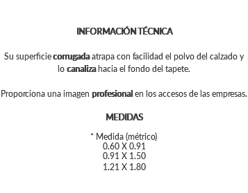 INFORMACIÓN TÉCNICA Su superficie corrugada atrapa con facilidad el polvo del calzado y lo canaliza hacia el fondo del tapete. Proporciona una imagen profesional en los accesos de las empresas. MEDIDAS * Medida (métrico) 0.60 X 0.91 0.91 X 1.50 1.21 X 1.80
