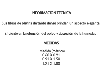 INFORMACIÓN TÉCNICA Sus fibras de olefina de tejido denso brindan un aspecto elegante. Eficiente en la retención del polvo y absorción de la humedad. MEDIDAS * Medida (métrico) 0.60 X 0.91 0.91 X 1.50 1.21 X 1.80