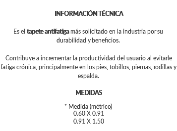 INFORMACIÓN TÉCNICA Es el tapete antifatiga más solicitado en la industria por su durabilidad y beneficios. Contribuye a incrementar la productividad del usuario al evitarle fatiga crónica, principalmente en los pies, tobillos, piernas, rodillas y espalda. MEDIDAS * Medida (métrico) 0.60 X 0.91 0.91 X 1.50