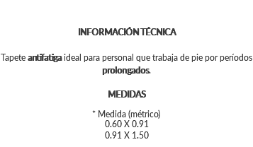 INFORMACIÓN TÉCNICA Tapete antifatiga ideal para personal que trabaja de pie por períodos prolongados. MEDIDAS * Medida (métrico) 0.60 X 0.91 0.91 X 1.50