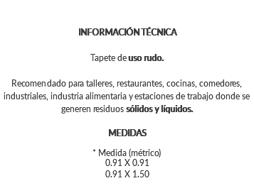 INFORMACIÓN TÉCNICA Tapete de uso rudo. Recomendado para talleres, restaurantes, cocinas, comedores, industriales, industria alimentaria y estaciones de trabajo donde se generen residuos sólidos y líquidos. MEDIDAS * Medida (métrico) 0.91 X 0.91 0.91 X 1.50