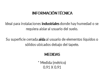 INFORMACIÓN TÉCNICA Ideal para instalaciones industriales donde hay humedad o se requiera aislar al usuario del suelo. Su superficie cerrada aísla al usuario de elementos líquidos o sólidos ubicados debajo del tapete. MEDIDAS * Medida (métrico) 0.91 X 0.91