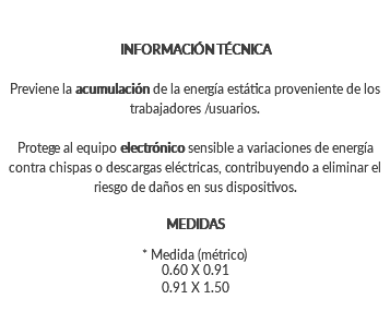 INFORMACIÓN TÉCNICA Previene la acumulación de la energía estática proveniente de los trabajadores /usuarios. Protege al equipo electrónico sensible a variaciones de energía contra chispas o descargas eléctricas, contribuyendo a eliminar el riesgo de daños en sus dispositivos. MEDIDAS * Medida (métrico) 0.60 X 0.91 0.91 X 1.50