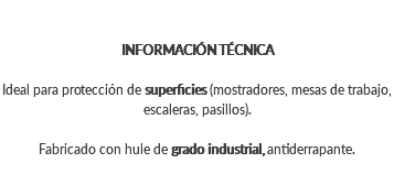 INFORMACIÓN TÉCNICA Ideal para protección de superficies (mostradores, mesas de trabajo, escaleras, pasillos). Fabricado con hule de grado industrial, antiderrapante.