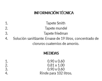 &nbsp;INFORMACIÓN TÉCNICA Tapete Smith Tapete mundel Tapete friedman Solución sanitizante: Envase de 19 litros, concentrado de cloruros cuaternios de amonio. MEDIDAS 0.90 x 0.60 0.81 x 1.00 0.90 x 0.60 Rinde para 102 litros. 