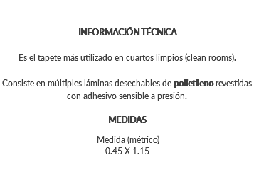 &nbsp;INFORMACIÓN TÉCNICA Es el tapete más utilizado en cuartos limpios (clean rooms). Consiste en múltiples láminas desechables de polietileno revestidas con adhesivo sensible a presión. MEDIDAS Medida (métrico) 0.45 X 1.15 
